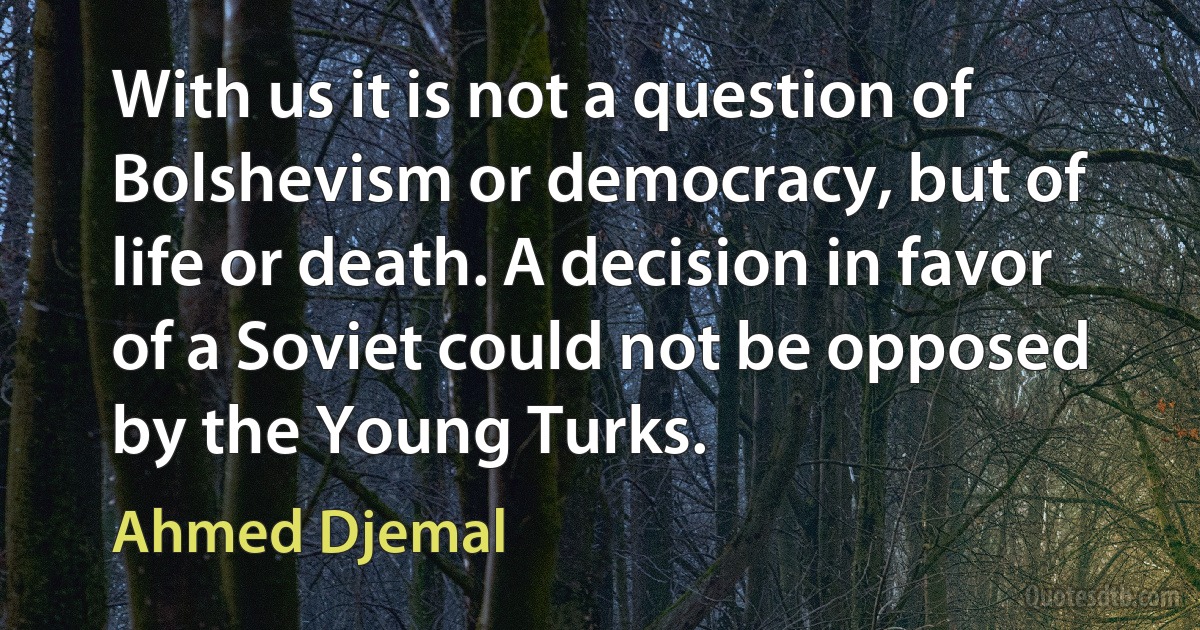 With us it is not a question of Bolshevism or democracy, but of life or death. A decision in favor of a Soviet could not be opposed by the Young Turks. (Ahmed Djemal)