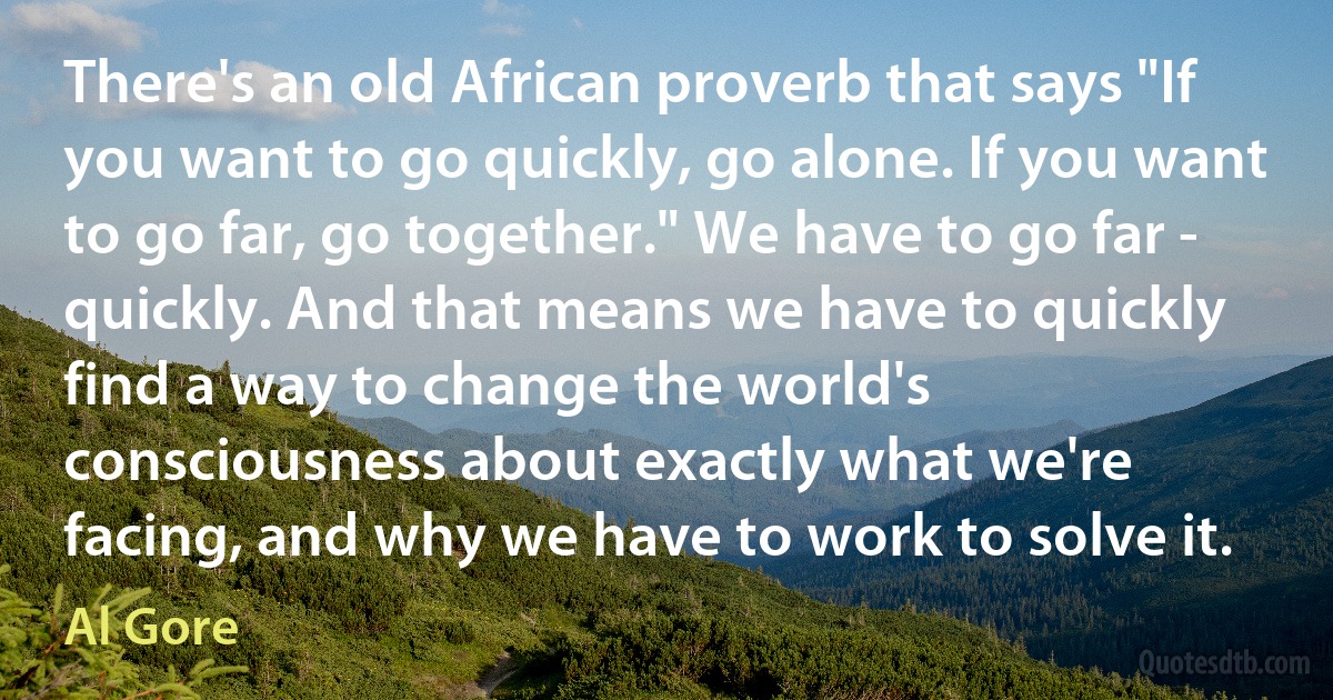 There's an old African proverb that says "If you want to go quickly, go alone. If you want to go far, go together." We have to go far - quickly. And that means we have to quickly find a way to change the world's consciousness about exactly what we're facing, and why we have to work to solve it. (Al Gore)