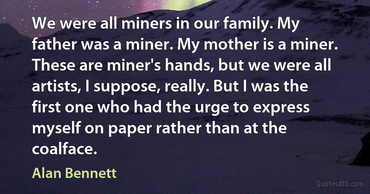 We were all miners in our family. My father was a miner. My mother is a miner. These are miner's hands, but we were all artists, I suppose, really. But I was the first one who had the urge to express myself on paper rather than at the coalface. (Alan Bennett)