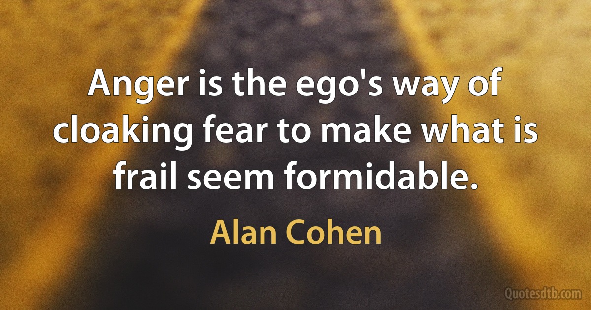 Anger is the ego's way of cloaking fear to make what is frail seem formidable. (Alan Cohen)