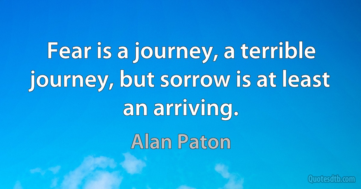 Fear is a journey, a terrible journey, but sorrow is at least an arriving. (Alan Paton)