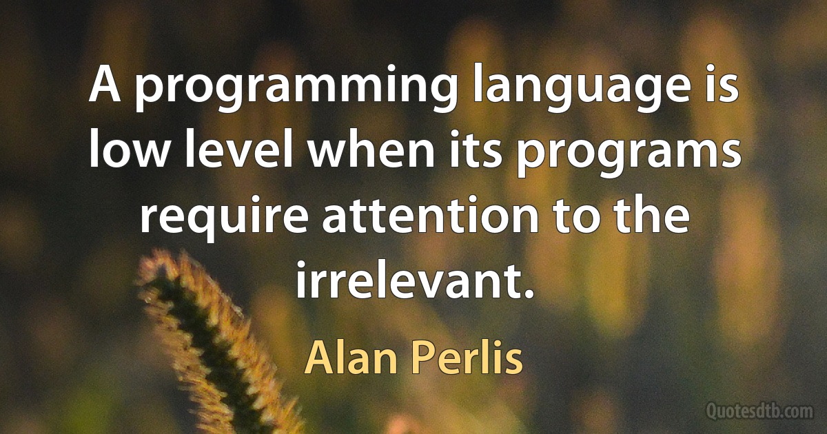 A programming language is low level when its programs require attention to the irrelevant. (Alan Perlis)