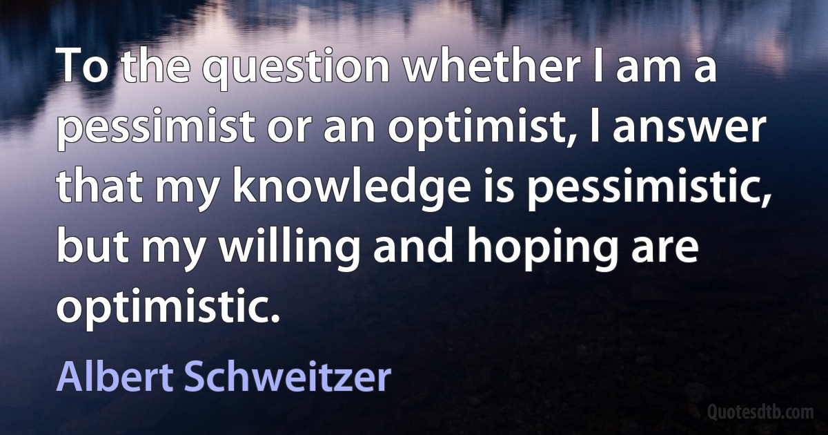 To the question whether I am a pessimist or an optimist, I answer that my knowledge is pessimistic, but my willing and hoping are optimistic. (Albert Schweitzer)