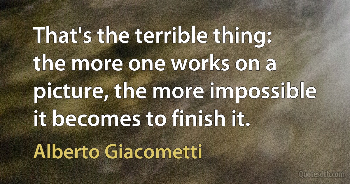 That's the terrible thing: the more one works on a picture, the more impossible it becomes to finish it. (Alberto Giacometti)