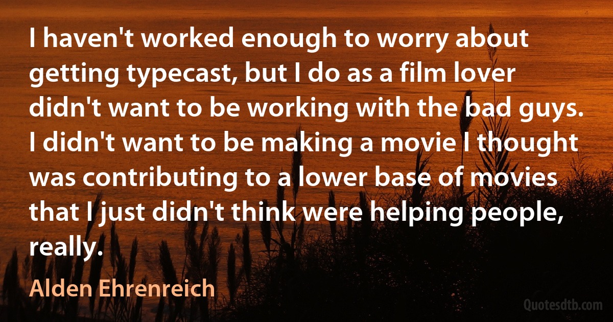 I haven't worked enough to worry about getting typecast, but I do as a film lover didn't want to be working with the bad guys. I didn't want to be making a movie I thought was contributing to a lower base of movies that I just didn't think were helping people, really. (Alden Ehrenreich)