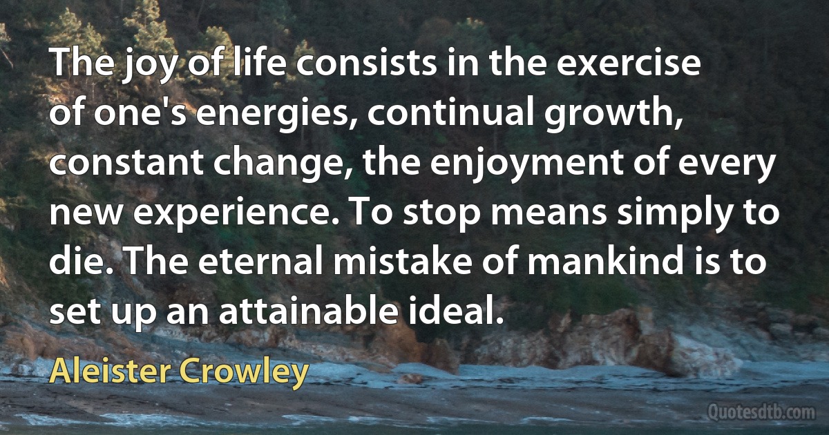 The joy of life consists in the exercise of one's energies, continual growth, constant change, the enjoyment of every new experience. To stop means simply to die. The eternal mistake of mankind is to set up an attainable ideal. (Aleister Crowley)