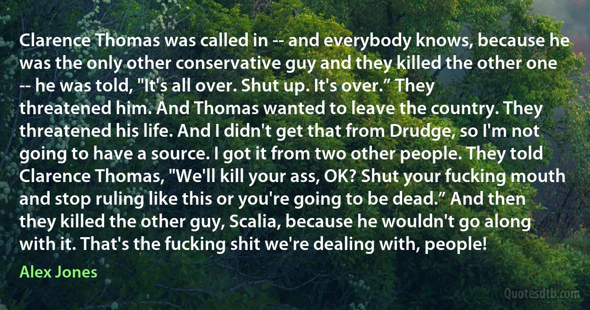 Clarence Thomas was called in -- and everybody knows, because he was the only other conservative guy and they killed the other one -- he was told, "It's all over. Shut up. It's over.” They threatened him. And Thomas wanted to leave the country. They threatened his life. And I didn't get that from Drudge, so I'm not going to have a source. I got it from two other people. They told Clarence Thomas, "We'll kill your ass, OK? Shut your fucking mouth and stop ruling like this or you're going to be dead.” And then they killed the other guy, Scalia, because he wouldn't go along with it. That's the fucking shit we're dealing with, people! (Alex Jones)