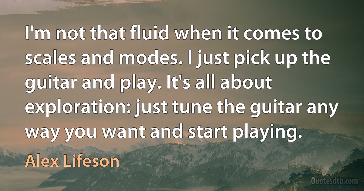 I'm not that fluid when it comes to scales and modes. I just pick up the guitar and play. It's all about exploration: just tune the guitar any way you want and start playing. (Alex Lifeson)