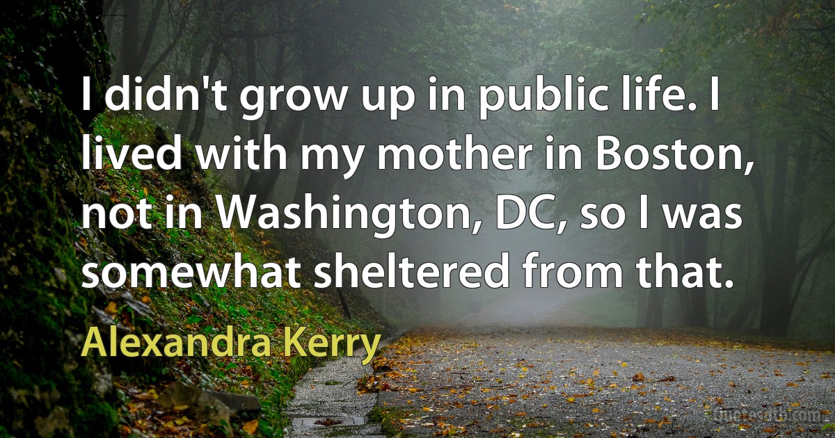 I didn't grow up in public life. I lived with my mother in Boston, not in Washington, DC, so I was somewhat sheltered from that. (Alexandra Kerry)