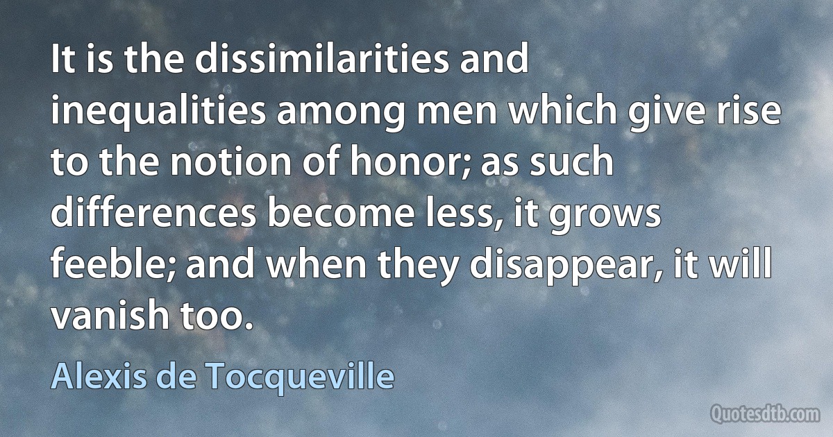 It is the dissimilarities and inequalities among men which give rise to the notion of honor; as such differences become less, it grows feeble; and when they disappear, it will vanish too. (Alexis de Tocqueville)