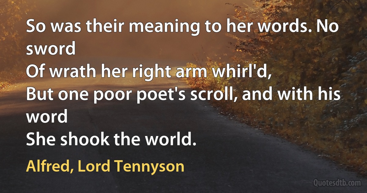 So was their meaning to her words. No sword
Of wrath her right arm whirl'd,
But one poor poet's scroll, and with his word
She shook the world. (Alfred, Lord Tennyson)