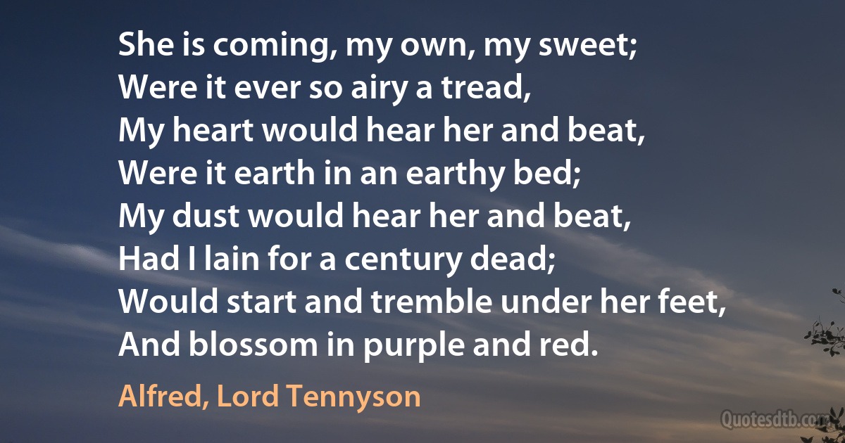 She is coming, my own, my sweet;
Were it ever so airy a tread,
My heart would hear her and beat,
Were it earth in an earthy bed;
My dust would hear her and beat,
Had I lain for a century dead;
Would start and tremble under her feet,
And blossom in purple and red. (Alfred, Lord Tennyson)