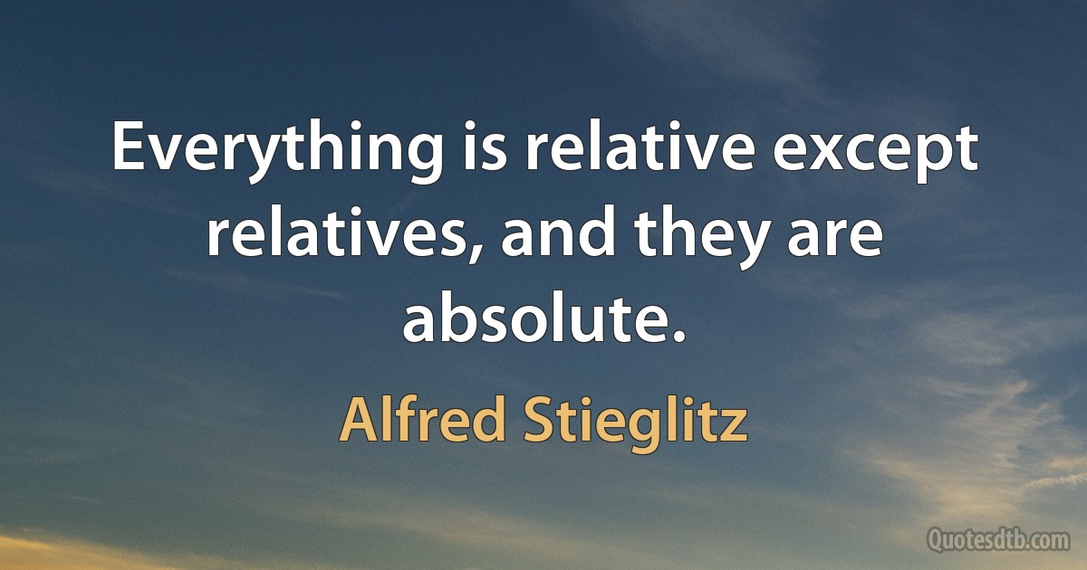 Everything is relative except relatives, and they are absolute. (Alfred Stieglitz)