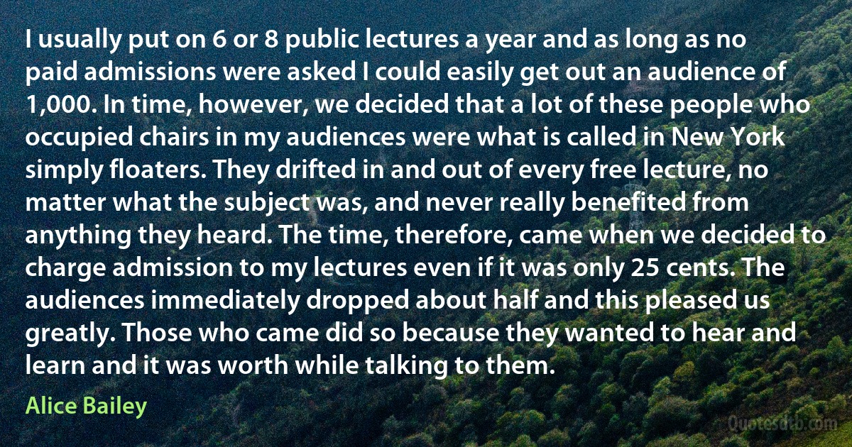 I usually put on 6 or 8 public lectures a year and as long as no paid admissions were asked I could easily get out an audience of 1,000. In time, however, we decided that a lot of these people who occupied chairs in my audiences were what is called in New York simply floaters. They drifted in and out of every free lecture, no matter what the subject was, and never really benefited from anything they heard. The time, therefore, came when we decided to charge admission to my lectures even if it was only 25 cents. The audiences immediately dropped about half and this pleased us greatly. Those who came did so because they wanted to hear and learn and it was worth while talking to them. (Alice Bailey)