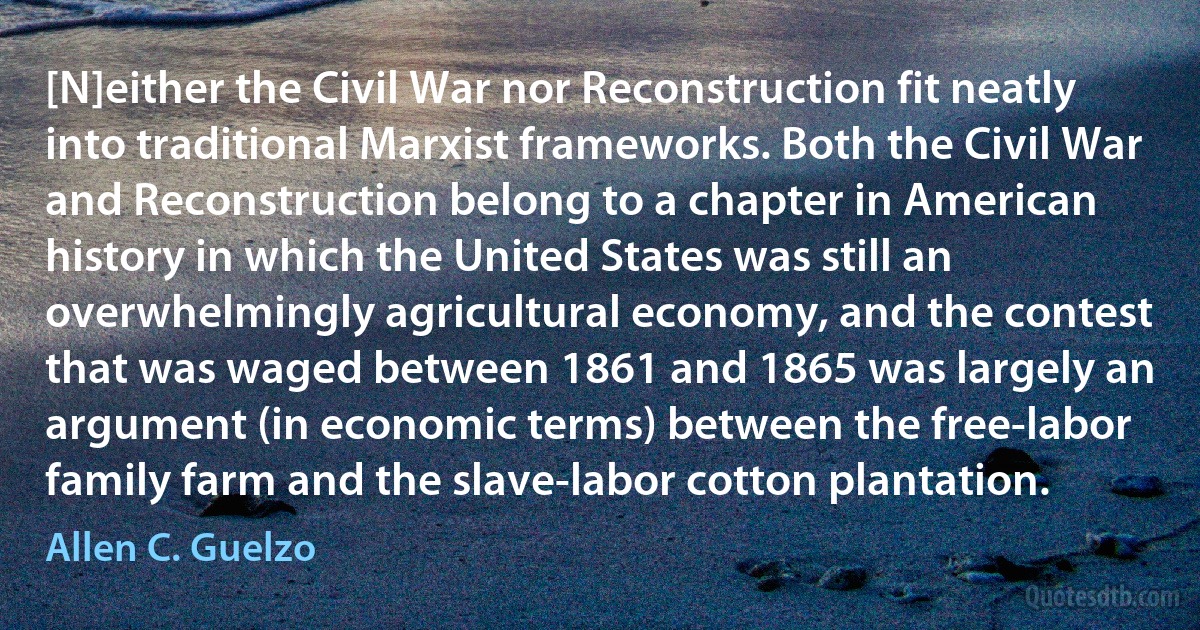 [N]either the Civil War nor Reconstruction fit neatly into traditional Marxist frameworks. Both the Civil War and Reconstruction belong to a chapter in American history in which the United States was still an overwhelmingly agricultural economy, and the contest that was waged between 1861 and 1865 was largely an argument (in economic terms) between the free-labor family farm and the slave-labor cotton plantation. (Allen C. Guelzo)