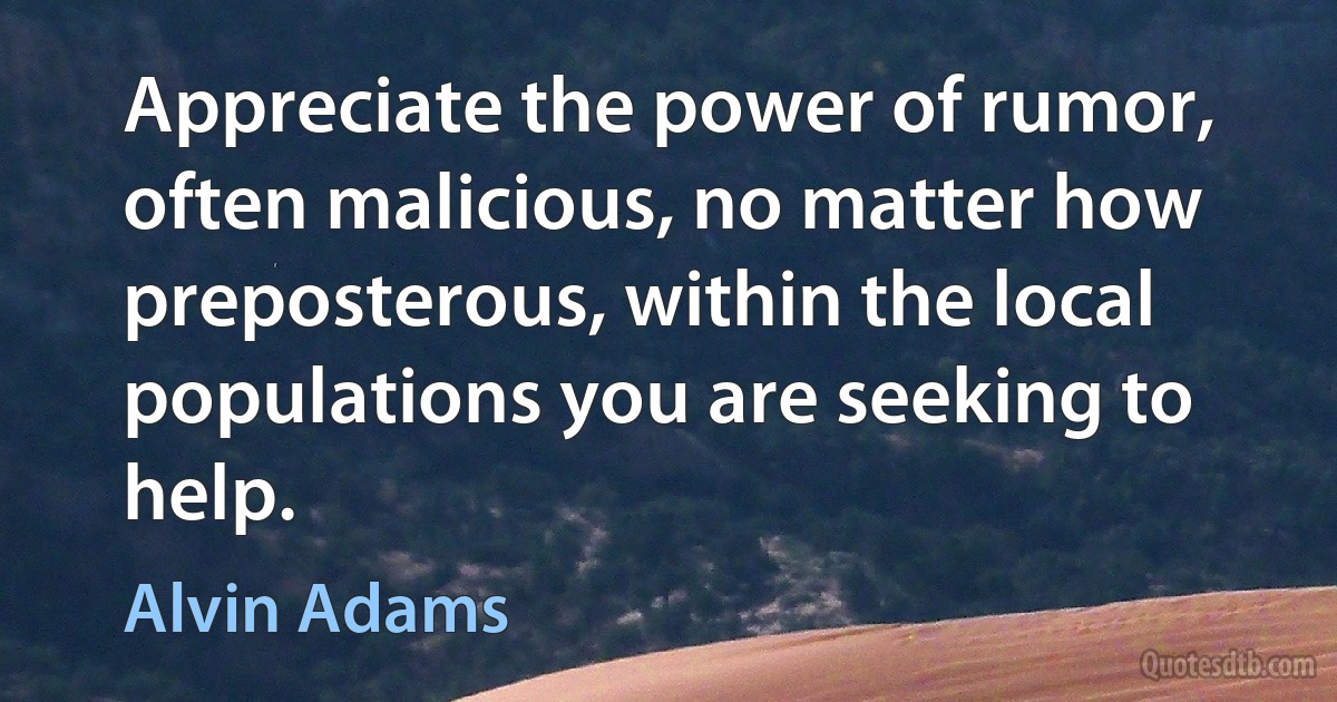 Appreciate the power of rumor, often malicious, no matter how preposterous, within the local populations you are seeking to help. (Alvin Adams)