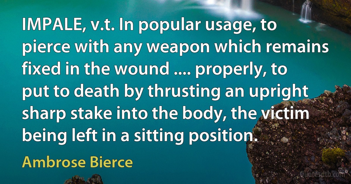 IMPALE, v.t. In popular usage, to pierce with any weapon which remains fixed in the wound .... properly, to put to death by thrusting an upright sharp stake into the body, the victim being left in a sitting position. (Ambrose Bierce)