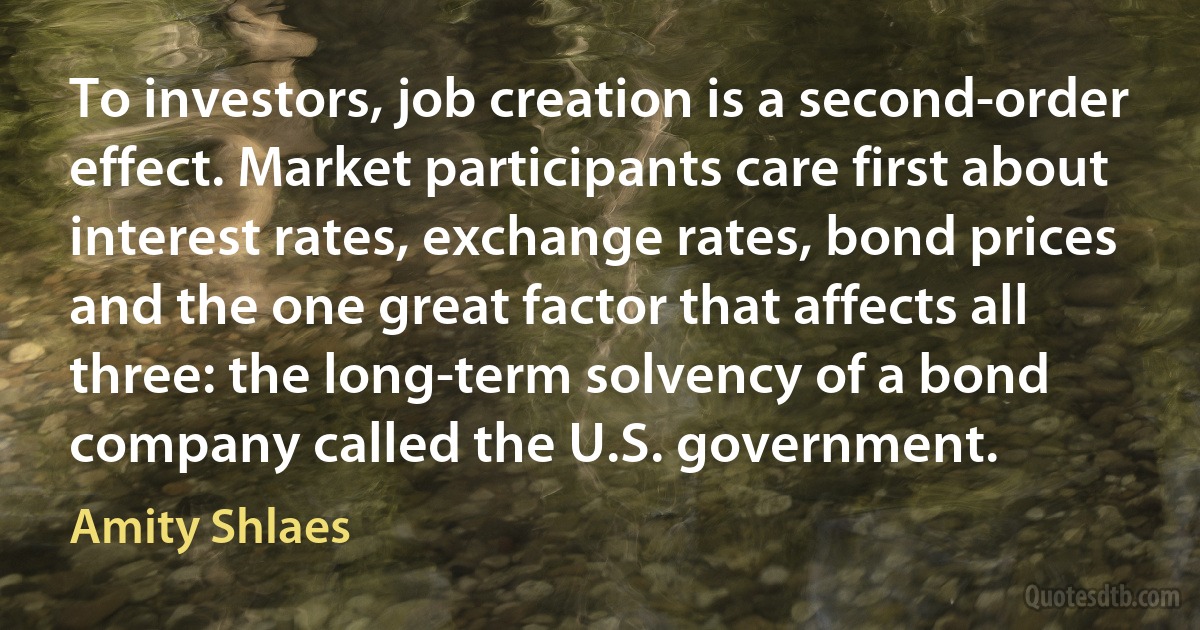 To investors, job creation is a second-order effect. Market participants care first about interest rates, exchange rates, bond prices and the one great factor that affects all three: the long-term solvency of a bond company called the U.S. government. (Amity Shlaes)