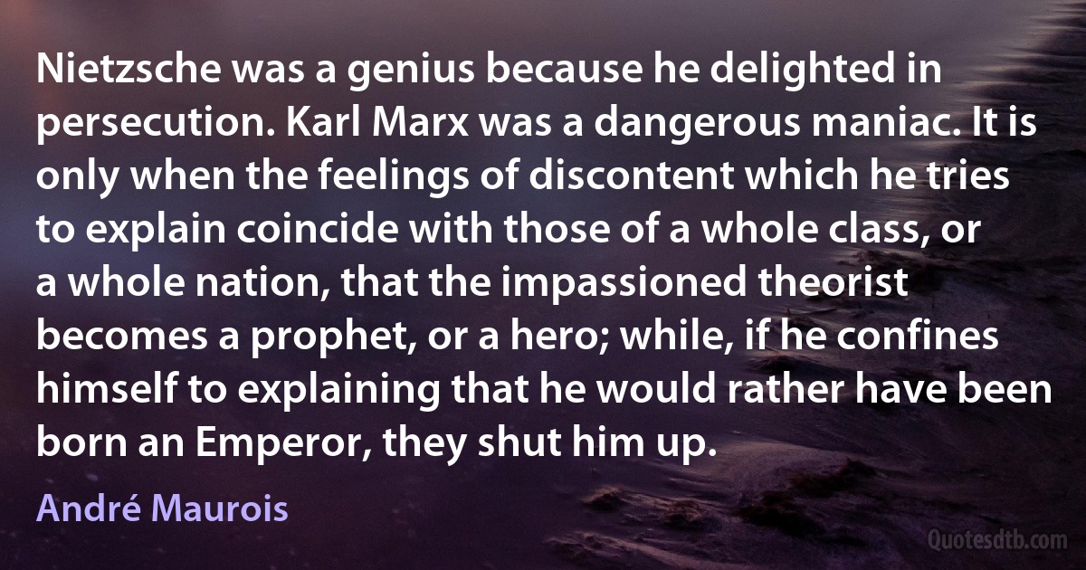 Nietzsche was a genius because he delighted in persecution. Karl Marx was a dangerous maniac. It is only when the feelings of discontent which he tries to explain coincide with those of a whole class, or a whole nation, that the impassioned theorist becomes a prophet, or a hero; while, if he confines himself to explaining that he would rather have been born an Emperor, they shut him up. (André Maurois)