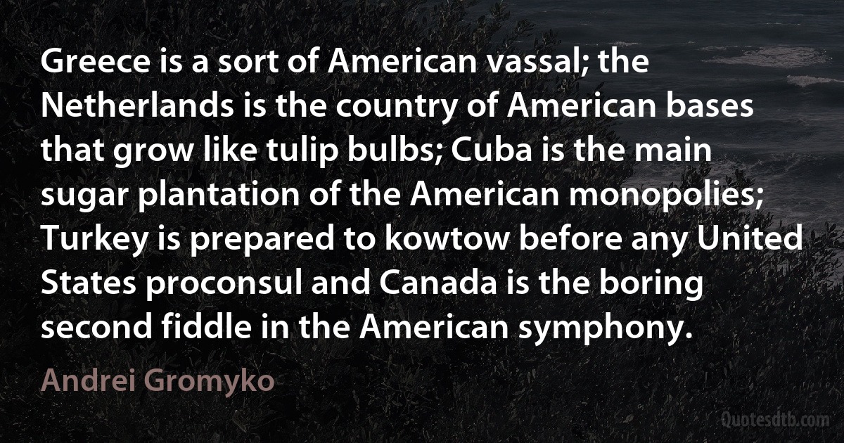 Greece is a sort of American vassal; the Netherlands is the country of American bases that grow like tulip bulbs; Cuba is the main sugar plantation of the American monopolies; Turkey is prepared to kowtow before any United States proconsul and Canada is the boring second fiddle in the American symphony. (Andrei Gromyko)