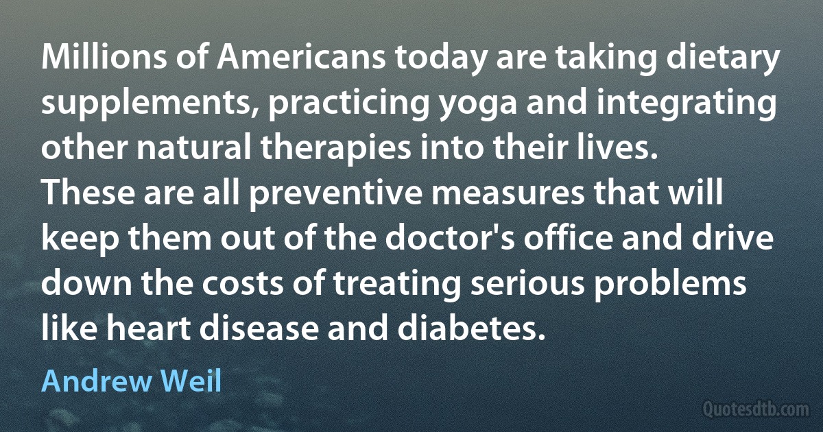 Millions of Americans today are taking dietary supplements, practicing yoga and integrating other natural therapies into their lives. These are all preventive measures that will keep them out of the doctor's office and drive down the costs of treating serious problems like heart disease and diabetes. (Andrew Weil)