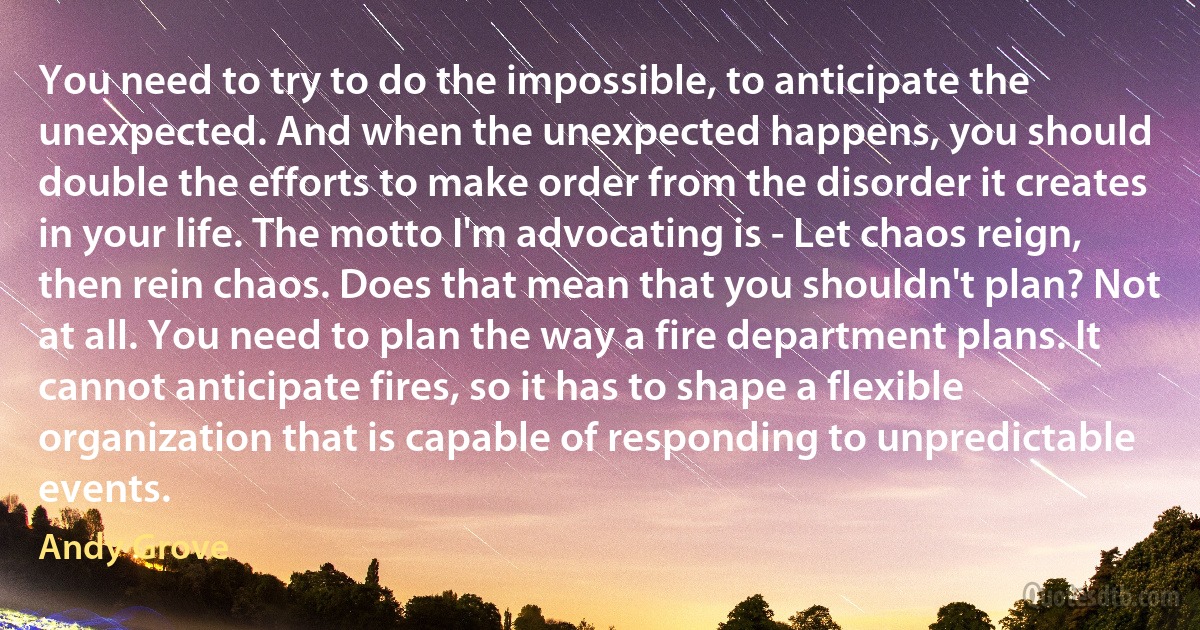 You need to try to do the impossible, to anticipate the unexpected. And when the unexpected happens, you should double the efforts to make order from the disorder it creates in your life. The motto I'm advocating is - Let chaos reign, then rein chaos. Does that mean that you shouldn't plan? Not at all. You need to plan the way a fire department plans. It cannot anticipate fires, so it has to shape a flexible organization that is capable of responding to unpredictable events. (Andy Grove)