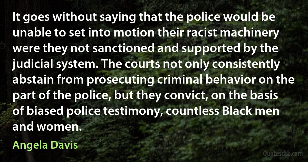 It goes without saying that the police would be unable to set into motion their racist machinery were they not sanctioned and supported by the judicial system. The courts not only consistently abstain from prosecuting criminal behavior on the part of the police, but they convict, on the basis of biased police testimony, countless Black men and women. (Angela Davis)