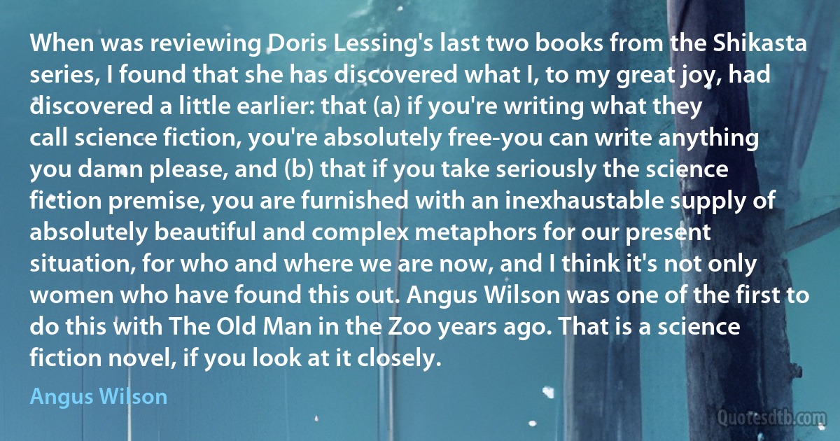 When was reviewing Doris Lessing's last two books from the Shikasta series, I found that she has discovered what I, to my great joy, had discovered a little earlier: that (a) if you're writing what they call science fiction, you're absolutely free-you can write anything you damn please, and (b) that if you take seriously the science fiction premise, you are furnished with an inexhaustable supply of absolutely beautiful and complex metaphors for our present situation, for who and where we are now, and I think it's not only women who have found this out. Angus Wilson was one of the first to do this with The Old Man in the Zoo years ago. That is a science fiction novel, if you look at it closely. (Angus Wilson)