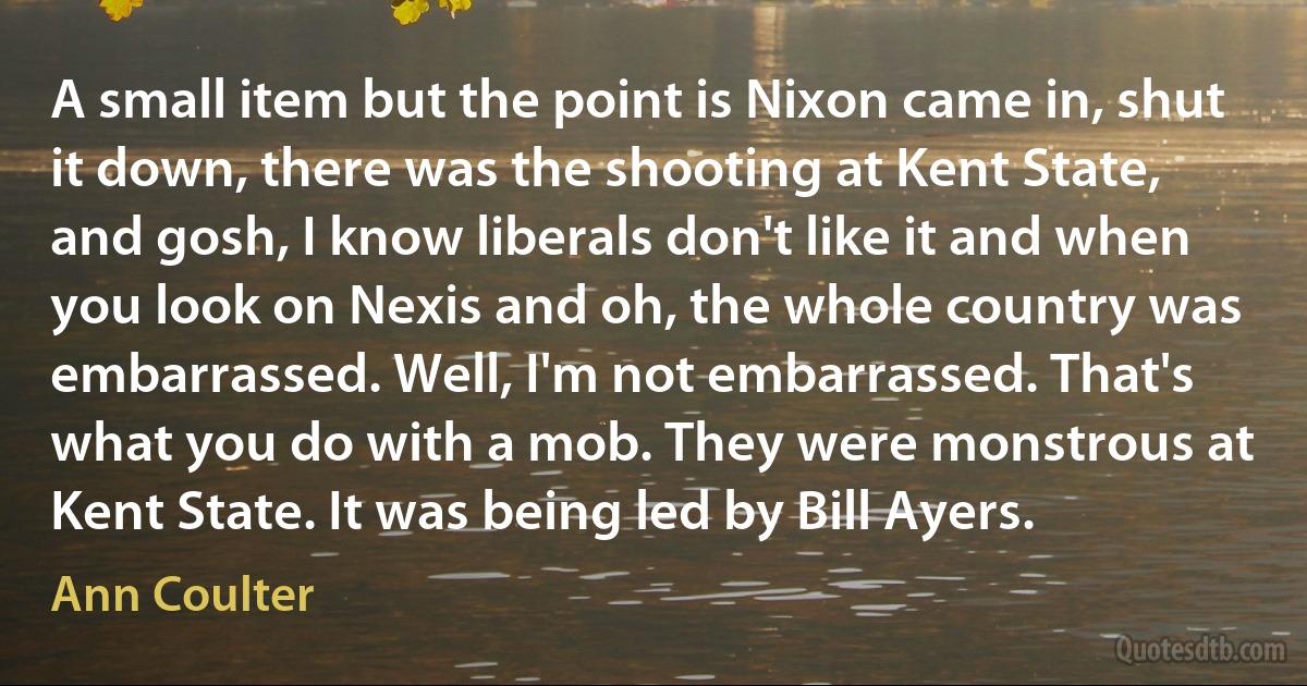 A small item but the point is Nixon came in, shut it down, there was the shooting at Kent State, and gosh, I know liberals don't like it and when you look on Nexis and oh, the whole country was embarrassed. Well, I'm not embarrassed. That's what you do with a mob. They were monstrous at Kent State. It was being led by Bill Ayers. (Ann Coulter)