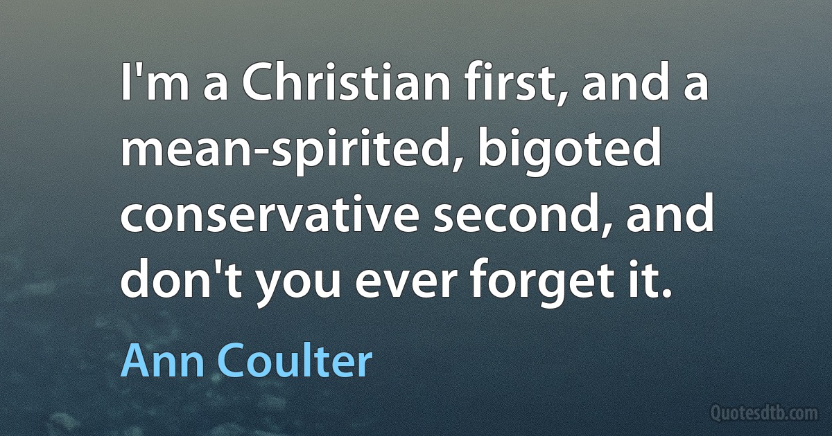 I'm a Christian first, and a mean-spirited, bigoted conservative second, and don't you ever forget it. (Ann Coulter)