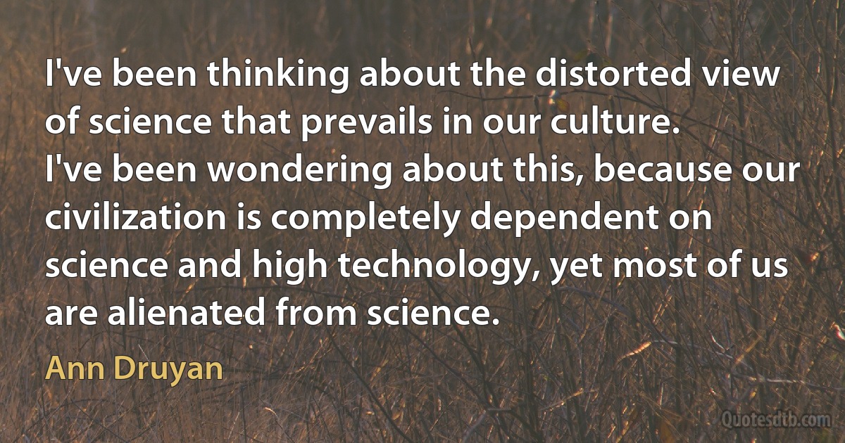 I've been thinking about the distorted view of science that prevails in our culture. I've been wondering about this, because our civilization is completely dependent on science and high technology, yet most of us are alienated from science. (Ann Druyan)