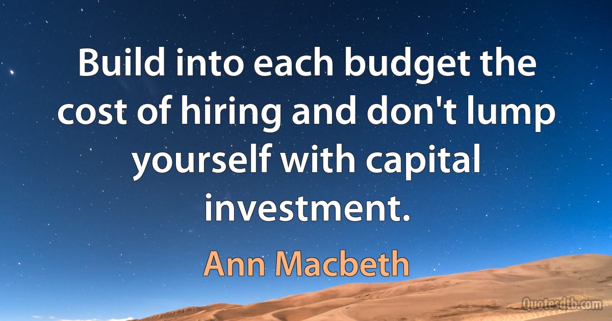 Build into each budget the cost of hiring and don't lump yourself with capital investment. (Ann Macbeth)