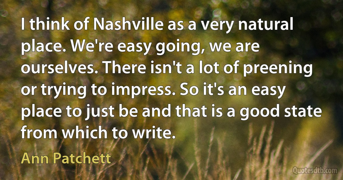 I think of Nashville as a very natural place. We're easy going, we are ourselves. There isn't a lot of preening or trying to impress. So it's an easy place to just be and that is a good state from which to write. (Ann Patchett)