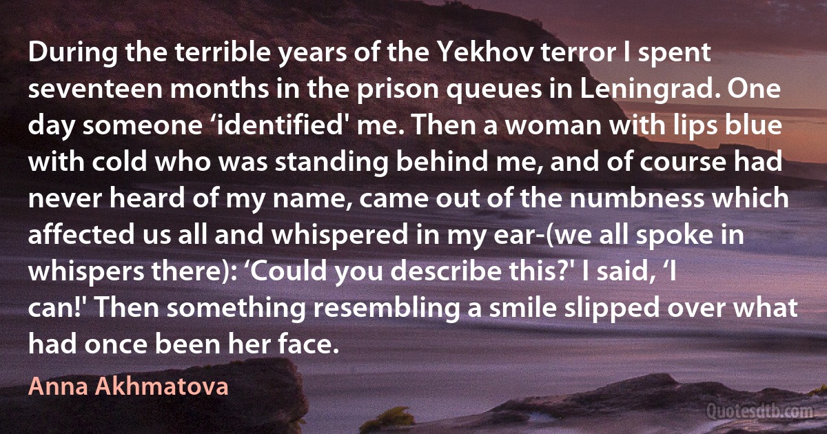 During the terrible years of the Yekhov terror I spent seventeen months in the prison queues in Leningrad. One day someone ‘identified' me. Then a woman with lips blue with cold who was standing behind me, and of course had never heard of my name, came out of the numbness which affected us all and whispered in my ear-(we all spoke in whispers there): ‘Could you describe this?' I said, ‘I can!' Then something resembling a smile slipped over what had once been her face. (Anna Akhmatova)