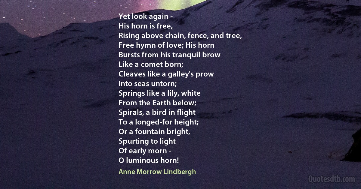 Yet look again -
His horn is free,
Rising above chain, fence, and tree,
Free hymn of love; His horn
Bursts from his tranquil brow
Like a comet born;
Cleaves like a galley's prow
Into seas untorn;
Springs like a lily, white
From the Earth below;
Spirals, a bird in flight
To a longed-for height;
Or a fountain bright,
Spurting to light
Of early morn -
O luminous horn! (Anne Morrow Lindbergh)