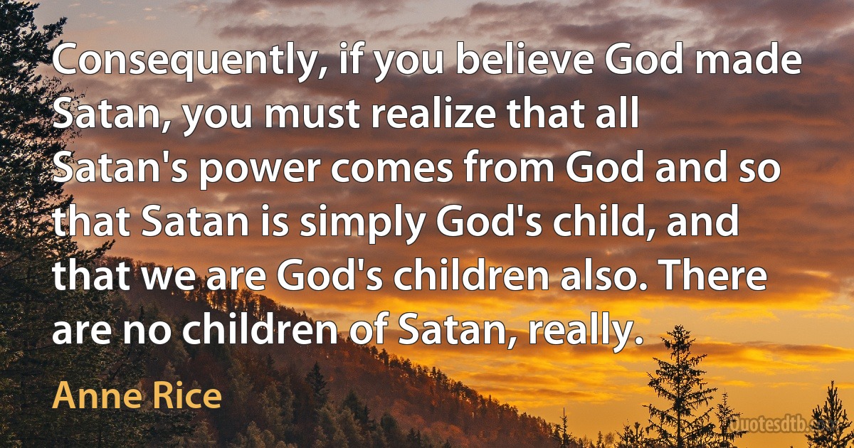 Consequently, if you believe God made Satan, you must realize that all Satan's power comes from God and so that Satan is simply God's child, and that we are God's children also. There are no children of Satan, really. (Anne Rice)