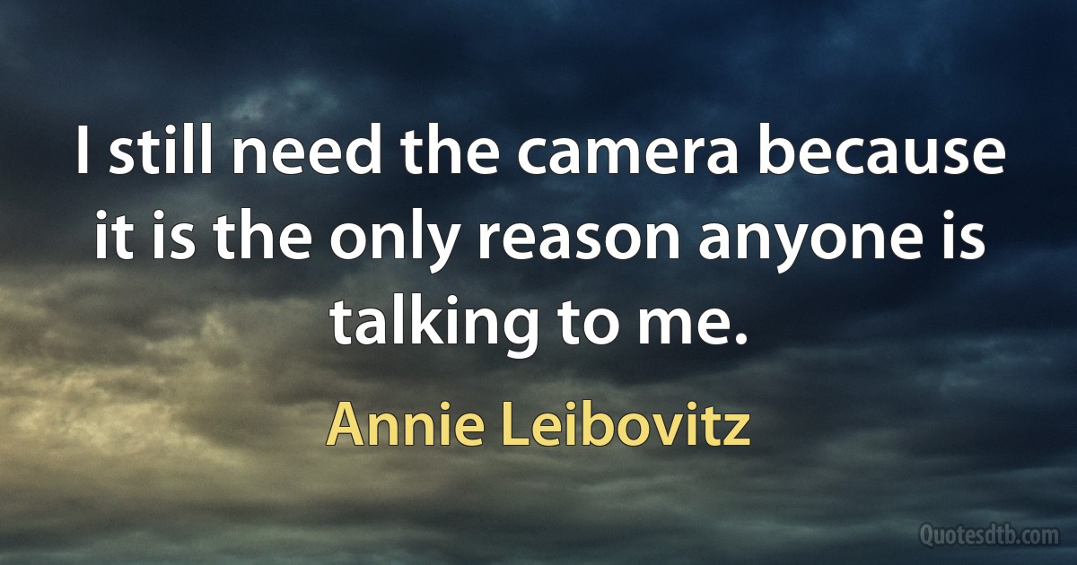 I still need the camera because it is the only reason anyone is talking to me. (Annie Leibovitz)