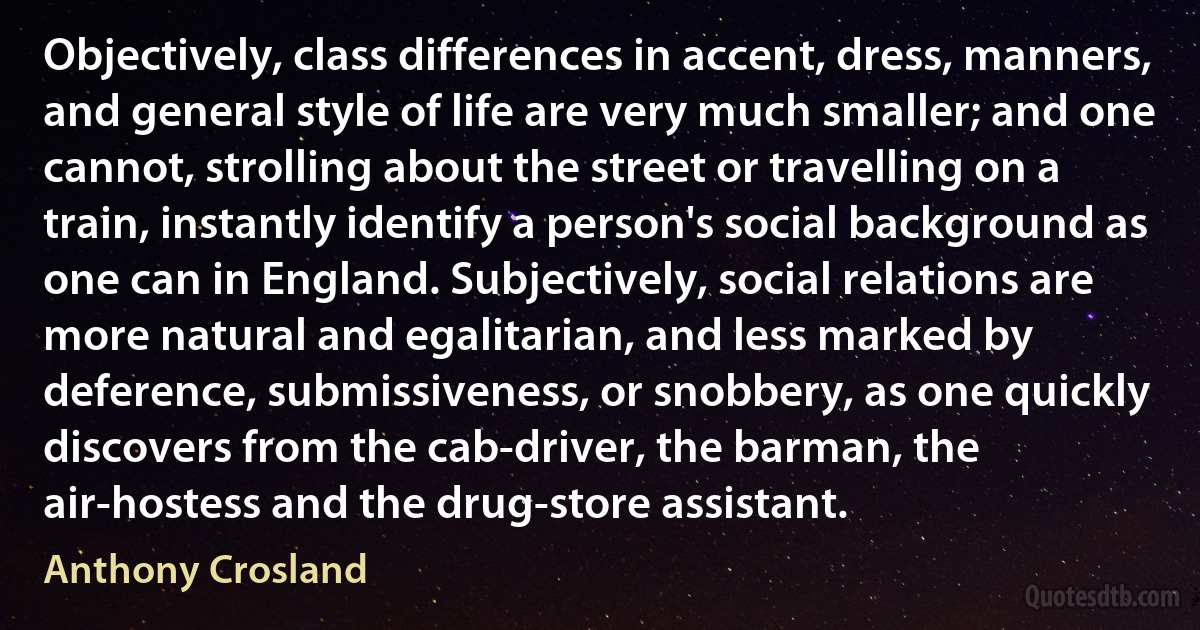 Objectively, class differences in accent, dress, manners, and general style of life are very much smaller; and one cannot, strolling about the street or travelling on a train, instantly identify a person's social background as one can in England. Subjectively, social relations are more natural and egalitarian, and less marked by deference, submissiveness, or snobbery, as one quickly discovers from the cab-driver, the barman, the air-hostess and the drug-store assistant. (Anthony Crosland)