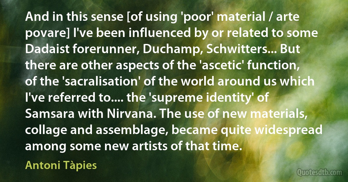 And in this sense [of using 'poor' material / arte povare] I've been influenced by or related to some Dadaist forerunner, Duchamp, Schwitters... But there are other aspects of the 'ascetic' function, of the 'sacralisation' of the world around us which I've referred to.... the 'supreme identity' of Samsara with Nirvana. The use of new materials, collage and assemblage, became quite widespread among some new artists of that time. (Antoni Tàpies)