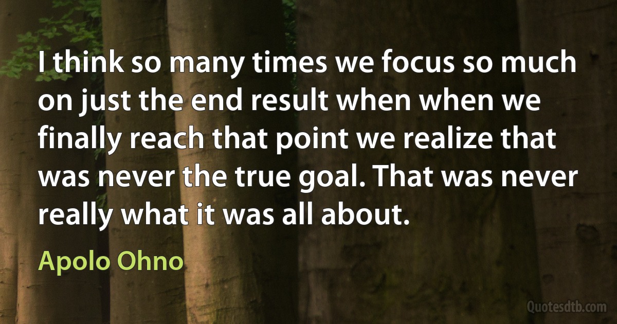 I think so many times we focus so much on just the end result when when we finally reach that point we realize that was never the true goal. That was never really what it was all about. (Apolo Ohno)