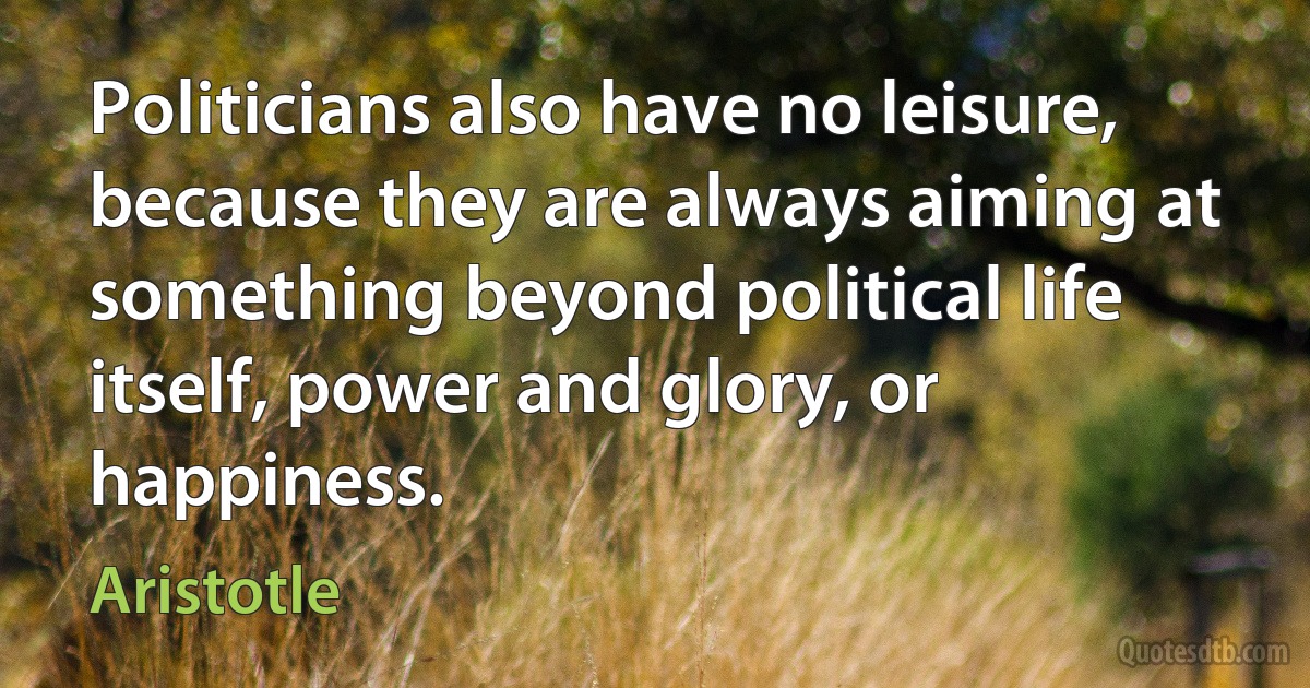 Politicians also have no leisure, because they are always aiming at something beyond political life itself, power and glory, or happiness. (Aristotle)