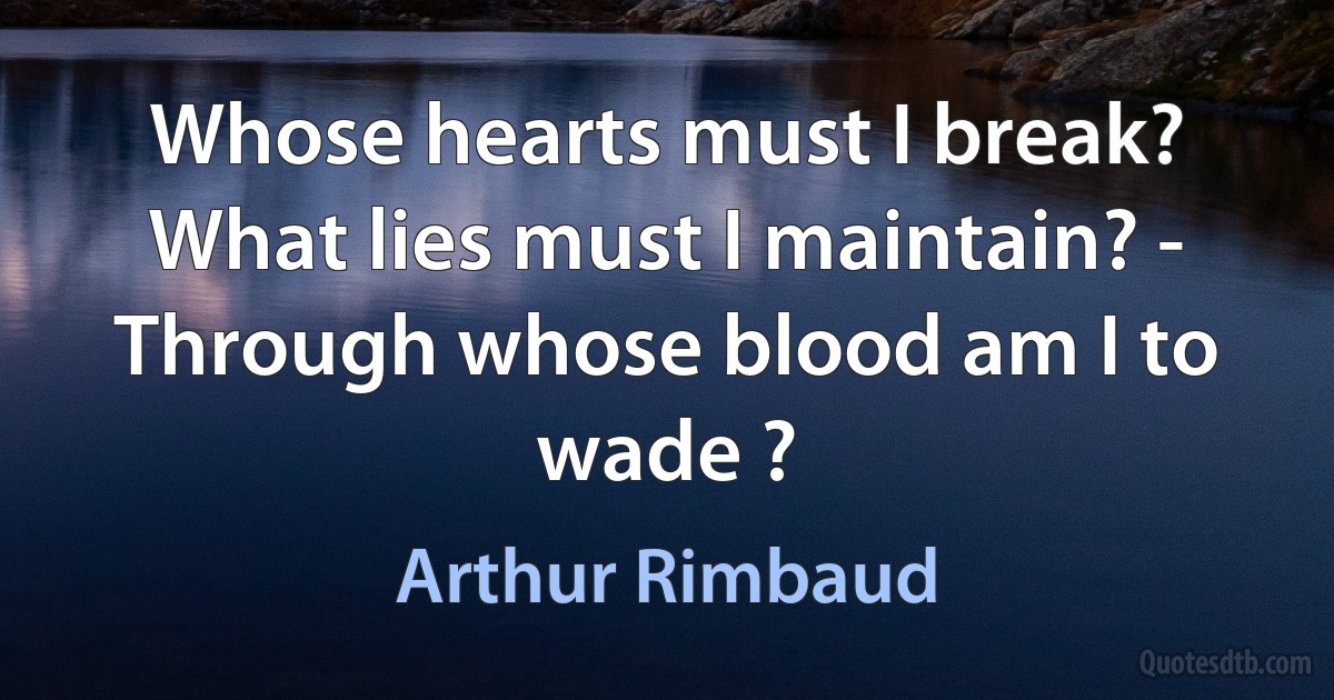 Whose hearts must I break? What lies must I maintain? - Through whose blood am I to wade ? (Arthur Rimbaud)