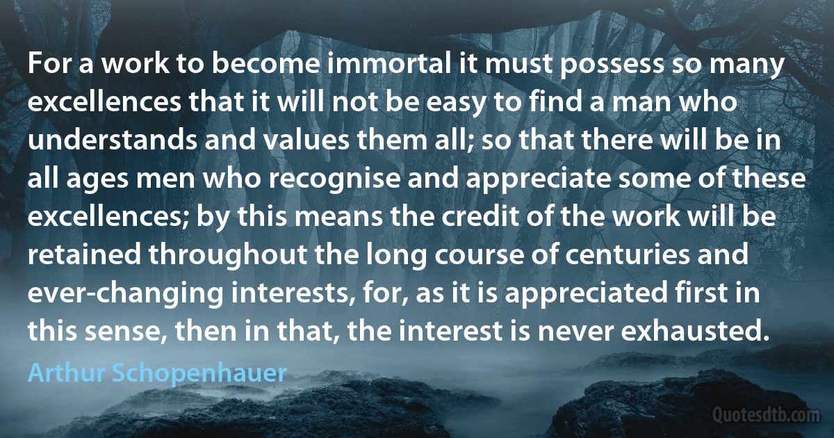 For a work to become immortal it must possess so many excellences that it will not be easy to find a man who understands and values them all; so that there will be in all ages men who recognise and appreciate some of these excellences; by this means the credit of the work will be retained throughout the long course of centuries and ever-changing interests, for, as it is appreciated first in this sense, then in that, the interest is never exhausted. (Arthur Schopenhauer)