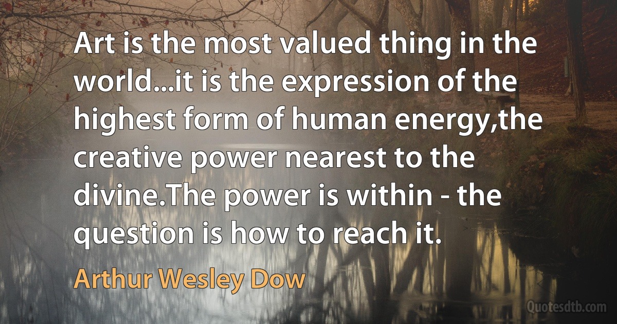 Art is the most valued thing in the world...it is the expression of the highest form of human energy,the creative power nearest to the divine.The power is within - the question is how to reach it. (Arthur Wesley Dow)