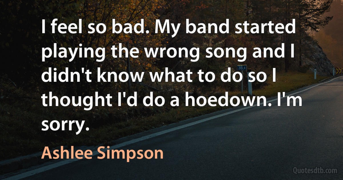 I feel so bad. My band started playing the wrong song and I didn't know what to do so I thought I'd do a hoedown. I'm sorry. (Ashlee Simpson)