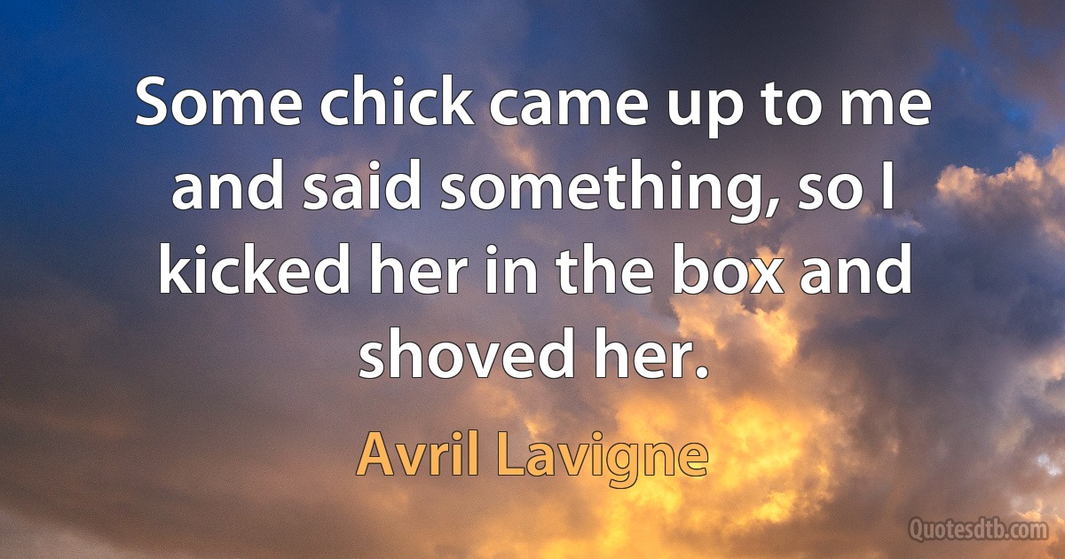 Some chick came up to me and said something, so I kicked her in the box and shoved her. (Avril Lavigne)