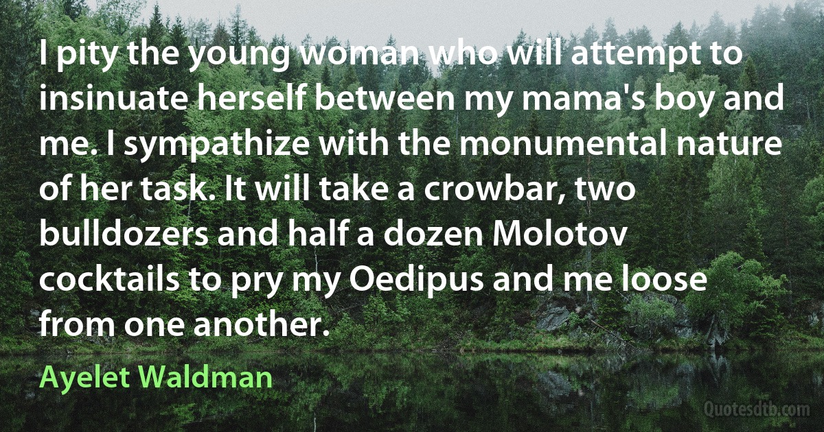 I pity the young woman who will attempt to insinuate herself between my mama's boy and me. I sympathize with the monumental nature of her task. It will take a crowbar, two bulldozers and half a dozen Molotov cocktails to pry my Oedipus and me loose from one another. (Ayelet Waldman)