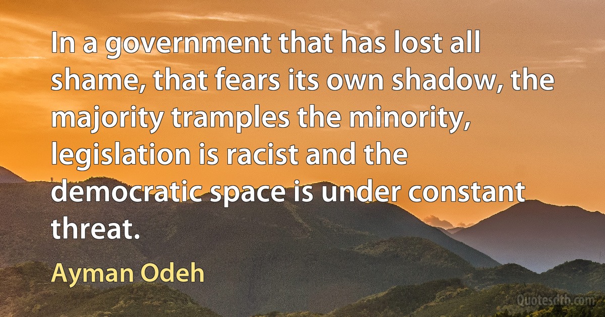 In a government that has lost all shame, that fears its own shadow, the majority tramples the minority, legislation is racist and the democratic space is under constant threat. (Ayman Odeh)