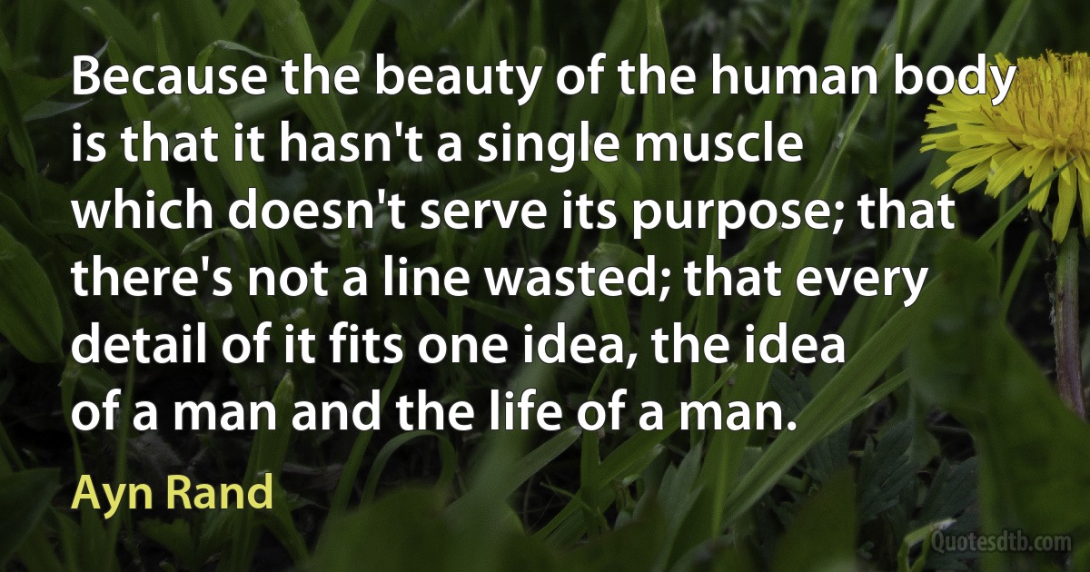 Because the beauty of the human body is that it hasn't a single muscle which doesn't serve its purpose; that there's not a line wasted; that every detail of it fits one idea, the idea of a man and the life of a man. (Ayn Rand)