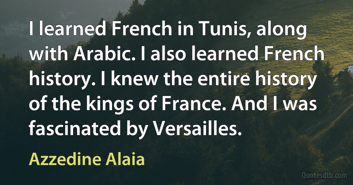 I learned French in Tunis, along with Arabic. I also learned French history. I knew the entire history of the kings of France. And I was fascinated by Versailles. (Azzedine Alaia)